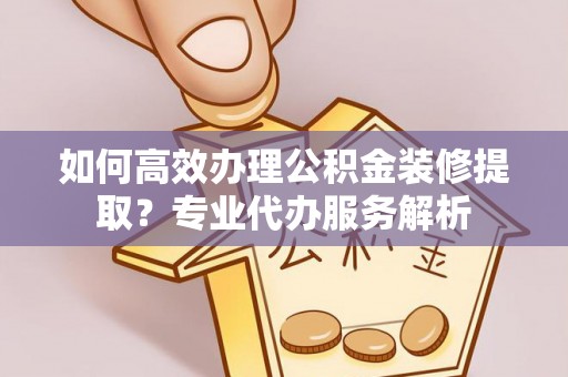 海林如何高效办理公积金装修提取？专业代办服务解析